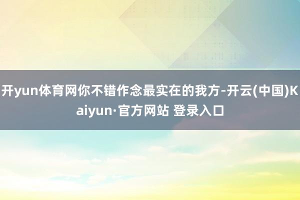 开yun体育网你不错作念最实在的我方-开云(中国)Kaiyun·官方网站 登录入口