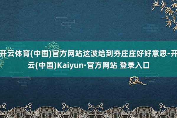 开云体育(中国)官方网站这波给到夯庄庄好好意思-开云(中国)Kaiyun·官方网站 登录入口