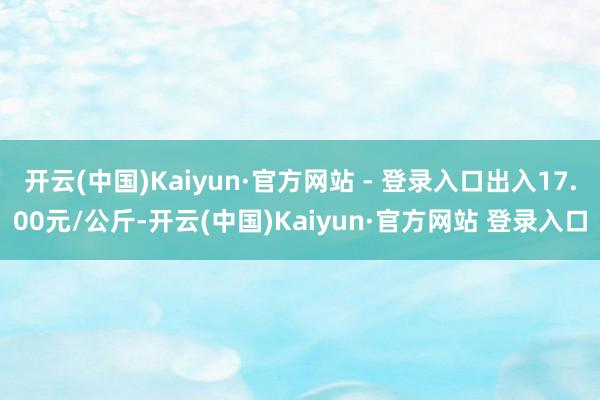 开云(中国)Kaiyun·官方网站 - 登录入口出入17.00元/公斤-开云(中国)Kaiyun·官方网站 登录入口