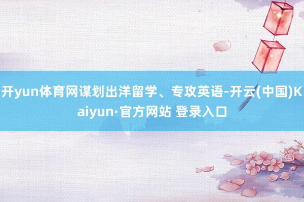 开yun体育网谋划出洋留学、专攻英语-开云(中国)Kaiyun·官方网站 登录入口