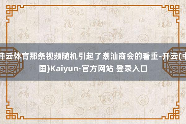 开云体育那条视频随机引起了潮汕商会的看重-开云(中国)Kaiyun·官方网站 登录入口