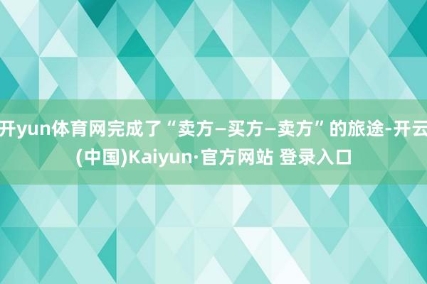 开yun体育网完成了“卖方—买方—卖方”的旅途-开云(中国)Kaiyun·官方网站 登录入口