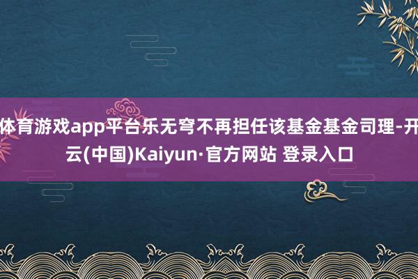 体育游戏app平台乐无穹不再担任该基金基金司理-开云(中国)Kaiyun·官方网站 登录入口