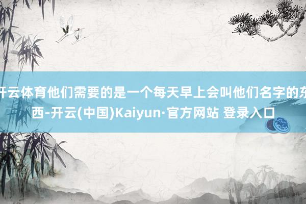 开云体育他们需要的是一个每天早上会叫他们名字的东西-开云(中国)Kaiyun·官方网站 登录入口