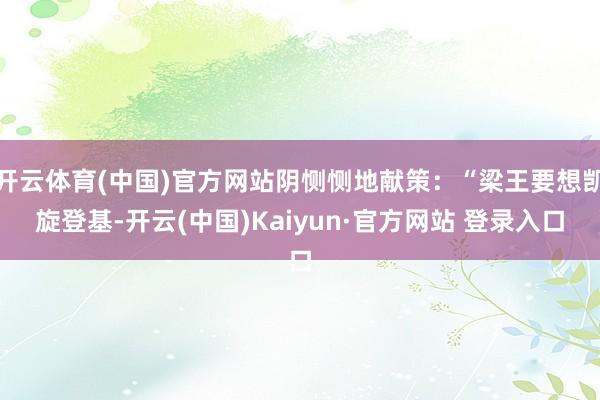 开云体育(中国)官方网站阴恻恻地献策：“梁王要想凯旋登基-开云(中国)Kaiyun·官方网站 登录入口