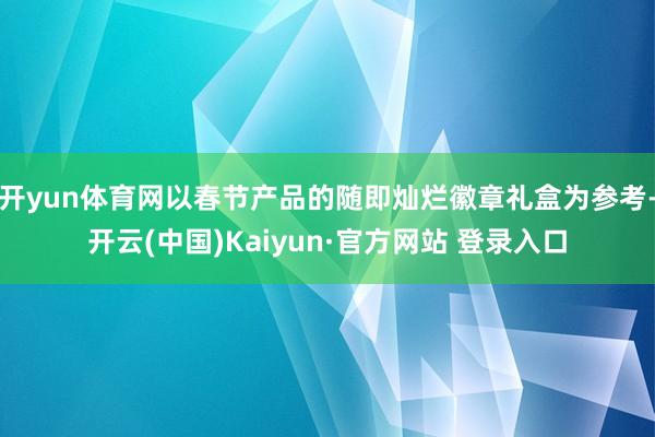 开yun体育网以春节产品的随即灿烂徽章礼盒为参考-开云(中国)Kaiyun·官方网站 登录入口