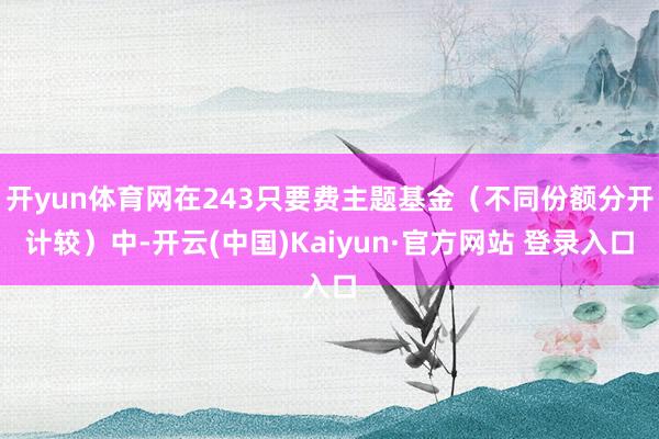 开yun体育网在243只要费主题基金（不同份额分开计较）中-开云(中国)Kaiyun·官方网站 登录入口