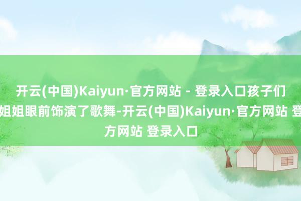 开云(中国)Kaiyun·官方网站 - 登录入口孩子们在哥哥姐姐眼前饰演了歌舞-开云(中国)Kaiyun·官方网站 登录入口