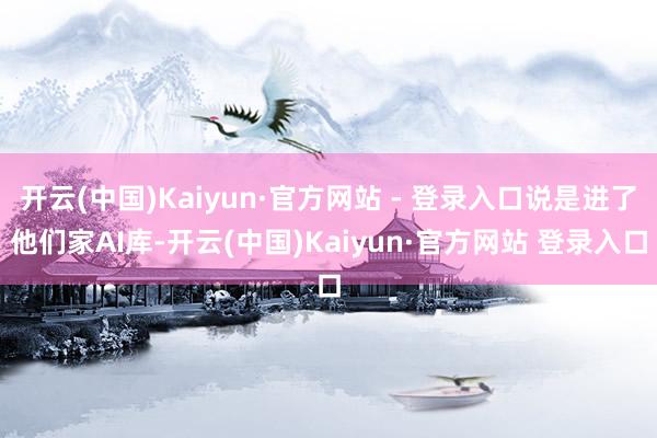 开云(中国)Kaiyun·官方网站 - 登录入口说是进了他们家AI库-开云(中国)Kaiyun·官方网站 登录入口
