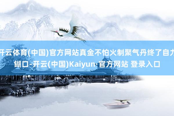 开云体育(中国)官方网站真金不怕火制聚气丹终了自力餬口-开云(中国)Kaiyun·官方网站 登录入口
