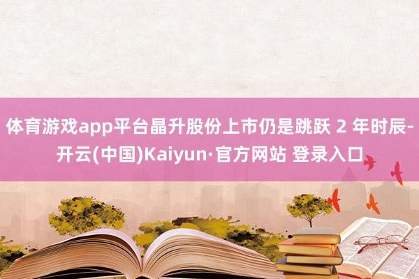 体育游戏app平台晶升股份上市仍是跳跃 2 年时辰-开云(中国)Kaiyun·官方网站 登录入口