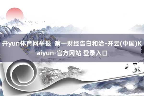 开yun体育网举报  第一财经告白和洽-开云(中国)Kaiyun·官方网站 登录入口