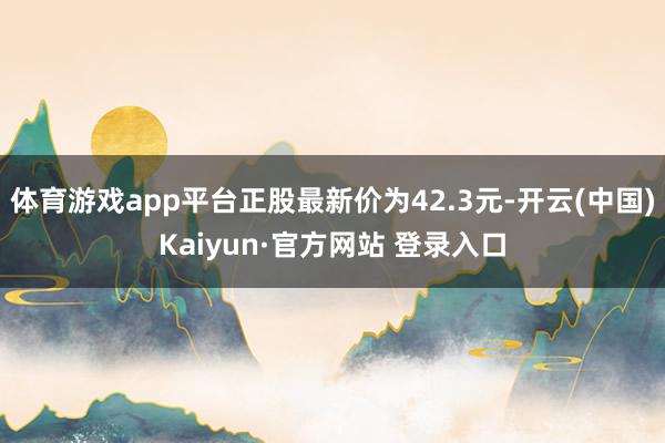 体育游戏app平台正股最新价为42.3元-开云(中国)Kaiyun·官方网站 登录入口