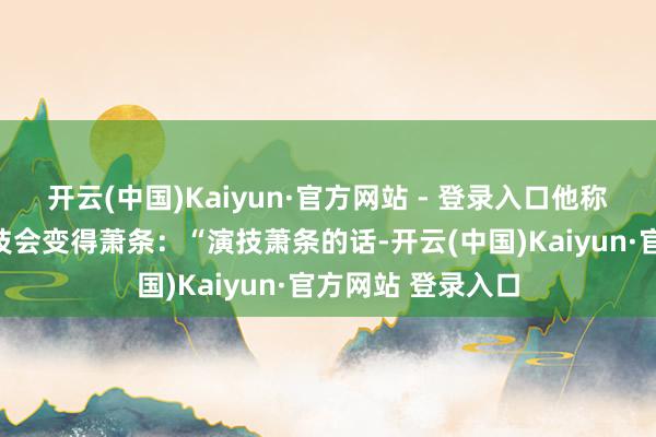 开云(中国)Kaiyun·官方网站 - 登录入口他称因为息影太久演技会变得萧条：“演技萧条的话-开云(中国)Kaiyun·官方网站 登录入口