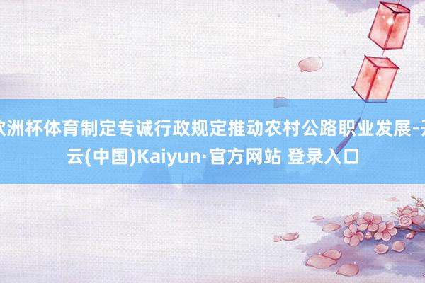 欧洲杯体育制定专诚行政规定推动农村公路职业发展-开云(中国)Kaiyun·官方网站 登录入口