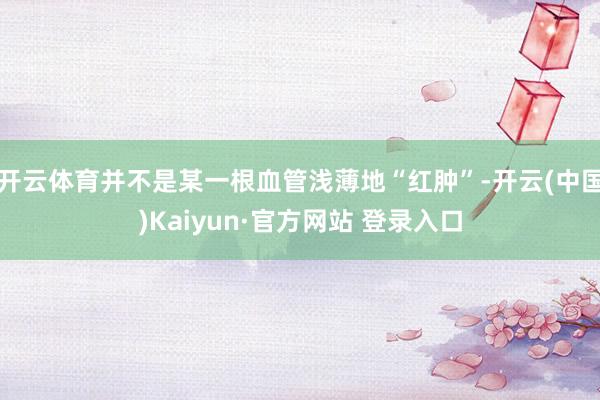 开云体育并不是某一根血管浅薄地“红肿”-开云(中国)Kaiyun·官方网站 登录入口
