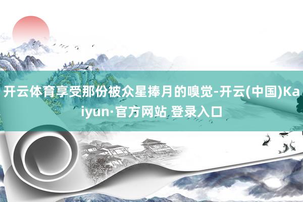 开云体育享受那份被众星捧月的嗅觉-开云(中国)Kaiyun·官方网站 登录入口