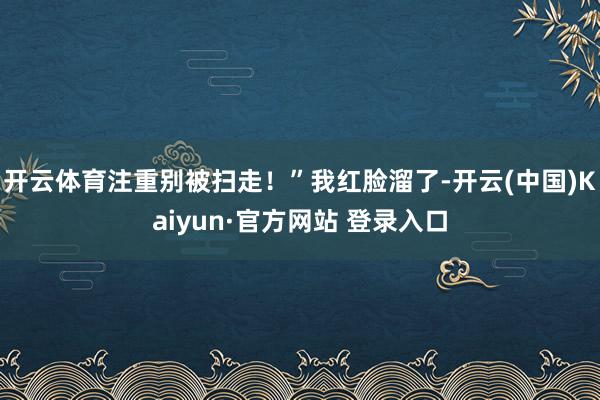 开云体育注重别被扫走！”我红脸溜了-开云(中国)Kaiyun·官方网站 登录入口